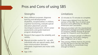 Pros and Cons of using SB5
Strengths
 Many different purposes: diagnose
learning and developmental
disabilities, exceptionalities in children,
cognitive functioning, evaluate special
education placement, provide
neurological assessment, inform career
assessments and guide treatment
program development.
 Research that support the reliability and
validity.
 Manual provides caution for use with
individuals who are special needs, deaf,
have communication disorders,
orthopedic impairment and motor skills
deficit.
 Age 2-85+
Limitations
 15 minutes to 75 minutes to complete.
 5 items were deleted from the final
version of the SB5, four of which were
found to work differently for African
Americans and Caucasians.
 Manual provided with the standardized
assessment package provided evidence
of construct validity among all groups
except for Hispanics and Caucasians.
 Unable to compare people of different
age categories, since each category
gets a different set of tests.
 Very young children tend to do poorly
on the test due to the fact that they
lack the ability to concentrate long
enough to finish it.
 