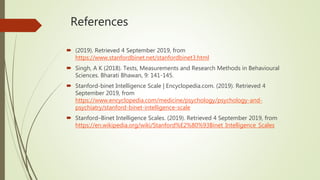 References
 (2019). Retrieved 4 September 2019, from
https://www.stanfordbinet.net/stanfordbinet3.html
 Singh, A K (2018). Tests, Measurements and Research Methods in Behavioural
Sciences. Bharati Bhawan, 9: 141-145.
 Stanford-binet Intelligence Scale | Encyclopedia.com. (2019). Retrieved 4
September 2019, from
https://www.encyclopedia.com/medicine/psychology/psychology-and-
psychiatry/stanford-binet-intelligence-scale
 Stanford–Binet Intelligence Scales. (2019). Retrieved 4 September 2019, from
https://en.wikipedia.org/wiki/Stanford%E2%80%93Binet_Intelligence_Scales
 