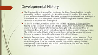 Developmental History
 The Stanford–Binet is a modified version of the Binet-Simon Intelligence scale,
created by the French psychologist Alfred Binet and his student Theodore Simon.
It was a way to detect children who were en retard. Binet believed that intelligence
is malleable and that intelligence tests would help target kids in need of extra
attention to advance their intelligence.
 To create their test, Binet and Simon first created a baseline of intelligence by
testing a wide range of children on a broad spectrum of measures in an effort to
discover a clear indicator of intelligence. Failing to find a single identifier of
intelligence, Binet and Simon instead compared children in each category by age.
The children's highest levels of achievement were sorted by age and common
levels of achievement considered the normal level for that age.
 Lewis M. Terman, a psychologist at Stanford University, created a version of the
test for people in the United States, naming the localized version the Stanford–
Binet Intelligence Scale. He used the test not only to help identify children
with learning difficulties but also to find children and adults who had above
average levels of intelligence.
 