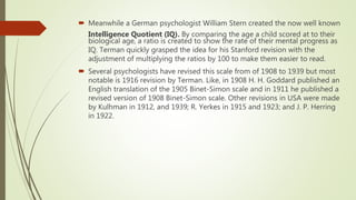  Meanwhile a German psychologist William Stern created the now well known
Intelligence Quotient (IQ). By comparing the age a child scored at to their
biological age, a ratio is created to show the rate of their mental progress as
IQ. Terman quickly grasped the idea for his Stanford revision with the
adjustment of multiplying the ratios by 100 to make them easier to read.
 Several psychologists have revised this scale from of 1908 to 1939 but most
notable is 1916 revision by Terman. Like, in 1908 H. H. Goddard published an
English translation of the 1905 Binet-Simon scale and in 1911 he published a
revised version of 1908 Binet-Simon scale. Other revisions in USA were made
by Kulhman in 1912, and 1939; R. Yerkes in 1915 and 1923; and J. P. Herring
in 1922.
 