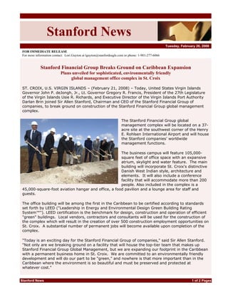 Stanford News
                                                                                                   Tuesday, February 26, 2008
 FOR IMMEDIATE RELEASE
 For more information contact: Lori Guyton at lguyton@stanfordeagle.com or phone: 1-901-277-6066


             Stanford Financial Group Breaks Ground on Caribbean Expansion
                           Plans unveiled for sophisticated, environmentally friendly
                                global management office complex in St. Croix

 ST. CROIX, U.S. VIRGIN ISLANDS – (February 21, 2008) – Today, United States Virgin Islands
 Governor John P. deJongh, Jr., Lt. Governor Gregory R. Francis, President of the 27th Legislature
 of the Virgin Islands Usie R. Richards, and Executive Director of the Virgin Islands Port Authority
 Darlan Brin joined Sir Allen Stanford, Chairman and CEO of the Stanford Financial Group of
 companies, to break ground on construction of the Stanford Financial Group global management
 complex.

                                                                     The Stanford Financial Group global
                                                                     management complex will be located on a 37-
                                                                     acre site at the southwest corner of the Henry
                                                                     E. Rohlsen International Airport and will house
                                                                     the Stanford companies’ worldwide
                                                                     management functions.

                                                     The business campus will feature 105,000-
                                                     square feet of office space with an expansive
                                                     atrium, skylight and water feature. The main
                                                     building will incorporate St. Croix's distinctive
                                                     Danish West Indian style, architecture and
                                                     elements. It will also include a conference
                                                     facility that will accommodate more than 200
                                                     people. Also included in the complex is a
 45,000-square-foot aviation hangar and office, a food pavilion and a lounge area for staff and
 guests.

 The office building will be among the first in the Caribbean to be certified according to standards
 set forth by LEED (quot;Leadership in Energy and Environmental Design Green Building Rating
 System™quot;). LEED certification is the benchmark for design, construction and operation of efficient
 quot;greenquot; buildings. Local vendors, contractors and consultants will be used for the construction of
 the complex which will result in the creation of over 500 construction employment opportunities on
 St. Croix. A substantial number of permanent jobs will become available upon completion of the
 complex.

 quot;Today is an exciting day for the Stanford Financial Group of companies,quot; said Sir Allen Stanford.
 quot;Not only are we breaking ground on a facility that will house the top-tier team that makes up
 Stanford Financial Group Global Management, but we are expanding our footprint in the Caribbean
 with a permanent business home in St. Croix. We are committed to an environmentally friendly
 development and will do our part to be quot;green,quot; and nowhere is that more important than in the
 Caribbean where the environment is so beautiful and must be preserved and protected at
 whatever cost.quot;


Stanford News                                                                                                     1 of 2 Pages
 