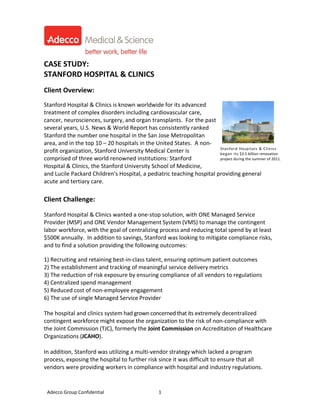  
                                                   
CASE STUDY: 
STANFORD HOSPITAL & CLINICS 
 
Client Overview: 
 
Stanford Hospital & Clinics is known worldwide for its advanced 
treatment of complex disorders including cardiovascular care, 
cancer, neurosciences, surgery, and organ transplants.  For the past 
several years, U.S. News & World Report has consistently ranked 
Stanford the number one hospital in the San Jose Metropolitan 
area, and in the top 10 – 20 hospitals in the United States.  A non‐ 
                                                                       Stanford Hospitals & Clinics 
profit organization, Stanford University Medical Center is             began its $3.5 billion renovation 
comprised of three world renowned institutions: Stanford               project during the summer of 2011. 
Hospital & Clinics, the Stanford University School of Medicine, 
and Lucile Packard Children's Hospital, a pediatric teaching hospital providing general 
acute and tertiary care.  
 
 
Client Challenge: 
 
Stanford Hospital & Clinics wanted a one‐stop solution, with ONE Managed Service 
Provider (MSP) and ONE Vendor Management System (VMS) to manage the contingent 
labor workforce, with the goal of centralizing process and reducing total spend by at least 
$500K annually.  In addition to savings, Stanford was looking to mitigate compliance risks, 
and to find a solution providing the following outcomes: 
 
1) Recruiting and retaining best‐in‐class talent, ensuring optimum patient outcomes  
2) The establishment and tracking of meaningful service delivery metrics 
3) The reduction of risk exposure by ensuring compliance of all vendors to regulations 
4) Centralized spend management 
5) Reduced cost of non‐employee engagement 
6) The use of single Managed Service Provider 
 
The hospital and clinics system had grown concerned that its extremely decentralized 
contingent workforce might expose the organization to the risk of non‐compliance with 
the Joint Commission (TJC), formerly the Joint Commission on Accreditation of Healthcare 
Organizations (JCAHO).   
 
In addition, Stanford was utilizing a multi‐vendor strategy which lacked a program 
process, exposing the hospital to further risk since it was difficult to ensure that all 
vendors were providing workers in compliance with hospital and industry regulations. 


  Adecco Group Confidential                        1
 