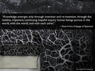 Photo by ﬂickr user Theen Moy
“Knowledge emerges only through invention and re-invention, through the
restless, impatient, continuing, hopeful inquiry human beings pursue in the
world, with the world, and with each other.”
~ Paulo Freire, Pedagogy of Oppressed
 