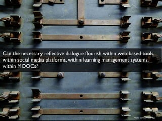 Photo by ﬂickr user Fio
Can the necessary reﬂective dialogue ﬂourish within web-based tools,
within social media platforms, within learning management systems,
within MOOCs?
 