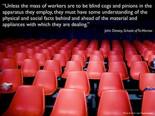 “Unless the mass of workers are to be blind cogs and pinions in the
apparatus they employ, they must have some understanding of the
physical and social facts behind and ahead of the material and
appliances with which they are dealing.”
John Dewey, Schools ofTo-Morrow
Photo by ﬂickr user Thomas Hawk
 