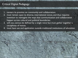 Critical Digital Pedagogy:
1. centers its practice on community and collaboration;
2. must remain open to diverse, international voices, and thus requires
invention to reimagine the ways that communication and collaboration
happen across cultural and political boundaries;
3. will not, cannot, be deﬁned by a single voice but must gather together a
cacophony of voices;
4. must have use and application outside traditional institutions of education.
Photo by ﬂickr user Fio
 