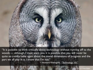 “It is possible to think critically about technology without running off to the
woods — although, I must warn you, it is possible that you will never be
quite so comfortable again about the moral dimensions of progress and the
part we all play in it. I know that I’m not.”
~ Howard Rheingold, “Technology 101”
Photo by ﬂickr user SergeyYeliseev
 