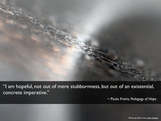 Photo by ﬂickr user kevin dooley
“I am hopeful, not out of mere stubbornness, but out of an existential,
concrete imperative.”
~ Paulo Freire, Pedagogy of Hope
 
