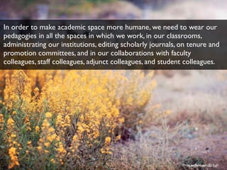 Photo by ﬂickr user
In order to make academic space more humane, we need to wear our
pedagogies in all the spaces in which we work, in our classrooms,
administrating our institutions, editing scholarly journals, on tenure and
promotion committees, and in our collaborations with faculty
colleagues, staff colleagues, adjunct colleagues, and student colleagues.
Photo by ﬂickr user Fio
 