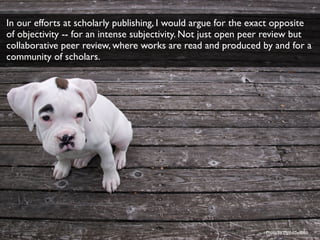 Photo by MythicSeabass
In our efforts at scholarly publishing, I would argue for the exact opposite
of objectivity -- for an intense subjectivity. Not just open peer review but
collaborative peer review, where works are read and produced by and for a
community of scholars.
 