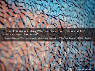 Photo by ﬂickr user Holger H.
“The world is vast.Art is long.What else can we do but survey the ﬁeld,
introduce a topic, plant a seed.”
~ Stephen Ramsay,“The Hermeneutics of Screwing Around; or WhatYou Do with a Million Books”
 