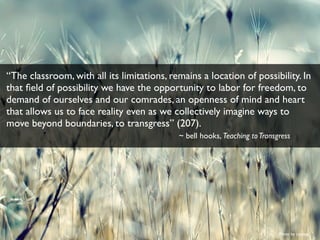 Photo by rromer
“The classroom, with all its limitations, remains a location of possibility. In
that ﬁeld of possibility we have the opportunity to labor for freedom, to
demand of ourselves and our comrades, an openness of mind and heart
that allows us to face reality even as we collectively imagine ways to
move beyond boundaries, to transgress” (207).
~ bell hooks, Teaching toTransgress
 