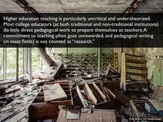 Photo by ﬂickr user Michael Kötter
Higher education teaching is particularly uncritical and under-theorized.
Most college educators (at both traditional and non-traditional institutions)
do little direct pedagogical work to prepare themselves as teachers.A
commitment to teaching often goes unrewarded, and pedagogical writing
(in most ﬁelds) is not counted as “research.”
 