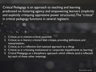 Critical Pedagogy is an approach to teaching and learning
predicated on fostering agency and empowering learners (implicitly
and explicitly critiquing oppressive power structures).The “critical”
in critical pedagogy functions in several registers:
1. Critical, as in mission-critical, essential;
2. Critical, as in literary criticism and critique, providing deﬁnitions and
interpretation;
3. Critical, as in a reﬂective and nuanced approach to a thing;
4. Critical, as in criticizing institutional or corporate impediments to learning;
5. Critical Pedagogy, as a disciplinary approach, which inﬂects (and is inﬂected
by) each of these other meanings.
Photo by ﬂickr user Fio
 