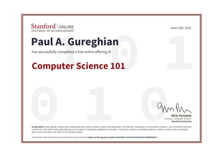 01 1
010
STATEMENT OF ACCOMPLISHMENT
Stanford ONLINE
Stanford University
Lecturer, Computer Science
Nick Parlante
June 13th, 2015
Paul A. Gureghian
has successfully completed a free online offering of
Computer Science 101
PLEASE NOTE: SOME ONLINE COURSES MAY DRAW ON MATERIAL FROM COURSES TAUGHT ON-CAMPUS BUT THEY ARE NOT EQUIVALENT TO ON-CAMPUS COURSES. THIS STATEMENT DOES NOT
AFFIRM THAT THIS PARTICIPANT WAS ENROLLED AS A STUDENT AT STANFORD UNIVERSITY IN ANY WAY. IT DOES NOT CONFER A STANFORD UNIVERSITY GRADE, COURSE CREDIT OR DEGREE,
AND IT DOES NOT VERIFY THE IDENTITY OF THE PARTICIPANT.
Authenticity of this statement of accomplishment can be verified at https://verify.lagunita.stanford.edu/SOA/c11b07a4cb1645f2a39c9a6f9694d1c4
 