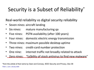 Real-world reliability vs digital security reliability  Seven nines: aircraft landing Six nines:   mature manufacturing qa Five nines:   PSTN availability (after 100 years) Four nines:   domestic electric energy transmission Three nines: maximum possible desktop uptime Two nines:   credit-card number protection One nine:   internet traffic not broadly related to attack Zero nines:  “[a]bility of stock antivirus to find new malware” Security is a Subset of Reliability *   *from the article of that name by Geer and Conway, IEEE Security and Privacy, Dec 08 