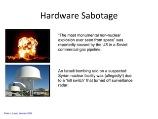 Hardware Sabotage “The most monumental non-nuclear explosion ever seen from space” was reportedly caused by the US in a Soviet commercial gas pipeline. An Israeli bombing raid on a suspected Syrian nuclear facility was (allegedly!) due to a “kill switch” that turned off surveillance radar. 