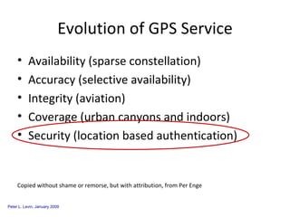 Evolution of GPS Service Availability (sparse constellation) Accuracy (selective availability) Integrity (aviation) Coverage (urban canyons and indoors) Security (location based authentication) Copied without shame or remorse, but with attribution, from Per Enge 