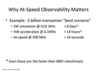 Why At-Speed Observability Matters Example:  5 billion transaction “boot scenario” SW simulation @ 0.01 MHz = 6 days* HW acceleration @ 0.1MHz = 14 hours* At-speed @ 500 MHz = 10 seconds *  Even these are 10x faster than IBM’s benchmark 