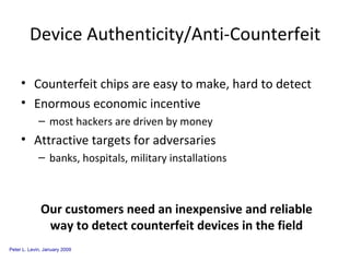 Device Authenticity/Anti-Counterfeit Counterfeit chips are easy to make, hard to detect Enormous economic incentive  most hackers are driven by money Attractive targets for adversaries banks, hospitals, military installations Our customers need an inexpensive and reliable way to detect counterfeit devices in the field 