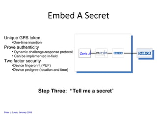 Embed A Secret Unique GPS token One-time insertion Prove authenticity Dynamic challenge-response protocol Can be implemented in-field Two factor security Device fingerprint (PUF) Device pedigree (location and time) Step Three:  “Tell me a secret ” 