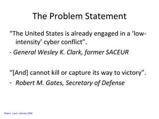 The Problem Statement “The United States is already engaged in a ‘low-intensity’ cyber conflict”. -  General Wesley K. Clark, former SACEUR “[And] cannot kill or capture its way to victory”. Robert M. Gates, Secretary of Defense 