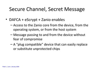 Secure Channel, Secret Message DAFCA + eScrypt + Zanio enables Access to the Zanio core from the device, from the operating system, or from the host system Message passing to and from the device without fear of compromise A “plug compatible” device that can easily replace or substitute unprotected chips 