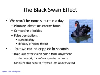 The Black Swan Effect We won’t be more secure in a day Planning takes time, energy, focus Competing priorities False perceptions current safety difficulty of raising the bar . . . but we can be crippled in seconds Insidious attacks can come from anywhere the network, the software, or the hardware Catastrophic results if we’re left unprotected 