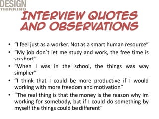 • “I feel just as a worker. Not as a smart human resource”
• “My job don´t let me study and work, the free time is
so short”
• “When I was in the school, the things was way
simplier”
• “I think that I could be more productive if I would
working with more freedom and motivation”
• “The real thing is that the money is the reason why Im
working for somebody, but if I could do something by
myself the things could be different”
 