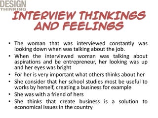 • The woman that was interviewed constantly was
looking down when was talking about the job.
• When the interviewed woman was talking about
aspirations and be entrepreneur, her looking was up
and her eyes was bright
• For her is very important what others thinks about her
• She consider that her school studies most be useful to
works by herself, creating a business for example
• She was with a friend of hers
• She thinks that create business is a solution to
economical issues in the country
 