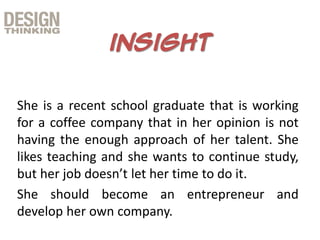 She is a recent school graduate that is working
for a coffee company that in her opinion is not
having the enough approach of her talent. She
likes teaching and she wants to continue study,
but her job doesn’t let her time to do it.
She should become an entrepreneur and
develop her own company.
 