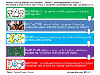 UNDERSTAND: the problem and/or purpose of the locker
redesign effort.
BUILD A TEAM: to work with on the project, involving
students to obtain VOC and effectively attack the problem.
IDEATE: for solutions to redesign the lockers and align with
purpose understanding.
GAME PLAN: with your team, including time, milestones,
budgets etc. to execute on the redesign project.
SOCAILISE: to build awareness and keep everyone engaged
throughout and beyond the redesign project completion.
Design Thinking Action Lab Assignment / Process: How do you solve problems?
Problem: Suppose you have been hired to re-design the student lockers at a large public high school.
Team: Design Process Squad Andrew Kennedy 07.29.13
 