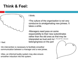 Think & Feel:
I think:
•The culture of the organisation is not very
conducive to amalgamating new joinees. It
takes a while.
•Managers need pass on some
responsibility to their new subordinates
rather than the old ones as that may be
interpreted as trust and may lead to more
belongingness on the part of the employee.I feel:
•An intervention is necessary to facilitate smoother
communication between a manager and a new joinee.
•Also, an informal buddy system may also ensure
smoother induction into the system.
 