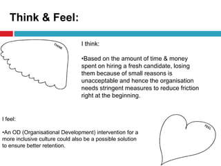 Think & Feel:
I think:
•Based on the amount of time & money
spent on hiring a fresh candidate, losing
them because of small reasons is
unacceptable and hence the organisation
needs stringent measures to reduce friction
right at the beginning.
I feel:
•An OD (Organisational Development) intervention for a
more inclusive culture could also be a possible solution
to ensure better retention.
 