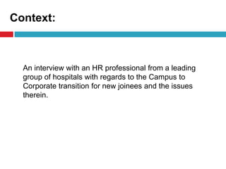 Context:
An interview with an HR professional from a leading
group of hospitals with regards to the Campus to
Corporate transition for new joinees and the issues
therein.
 