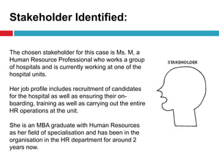 Stakeholder Identified:
The chosen stakeholder for this case is Ms. M, a
Human Resource Professional who works a group
of hospitals and is currently working at one of the
hospital units.
Her job profile includes recruitment of candidates
for the hospital as well as ensuring their on-
boarding, training as well as carrying out the entire
HR operations at the unit.
She is an MBA graduate with Human Resources
as her field of specialisation and has been in the
organisation in the HR department for around 2
years now.
 