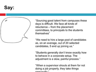 Say:
“Sourcing good talent from campuses these
days is difficult. We face all kinds of
reluctance – from the placement
committees, to principals to the students
themselves”
“We need to hire a large pool of candidates
as, on an average, out of 20 selected
candidates, 5 end up joining us.”
“Students generally don’t know exactly how
to behave in a corporate setup. The
adjustment is a slow, painful process.”
“When a supervisor shouts at them for not
doing a job properly, they take things
 