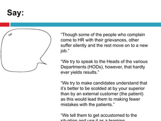Say:
“Though some of the people who complain
come to HR with their grievances, other
suffer silently and the rest move on to a new
job.”
“We try to speak to the Heads of the various
Departments (HODs), however, that hardly
ever yields results.”
“We try to make candidates understand that
it’s better to be scolded at by your superior
than by an external customer (the patient)
as this would lead them to making fewer
mistakes with the patients.”
“We tell them to get accustomed to the
 