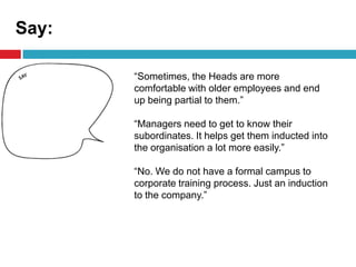 Say:
“Sometimes, the Heads are more
comfortable with older employees and end
up being partial to them.”
“Managers need to get to know their
subordinates. It helps get them inducted into
the organisation a lot more easily.”
“No. We do not have a formal campus to
corporate training process. Just an induction
to the company.”
 