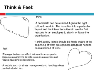 Think & Feel:
I feel:
•The organisation can afford to invest in a campus to
corporate programme to help retain its employees and
reduce new joinee stress levels.
•A module each on stress management and handling a boss
can be included too.
I think:
•A candidate can be retained if given the right
culture to work in. The induction into a particular
depart and the interactions therein are the first
reasons for an employee to stay in or leave the
organisation.
•I think a new joinee should be made aware at the
beginning of what professional standards need to
be maintained at work.
 