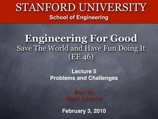 STANFORD UNIVERSITY
         School of Engineering



  Engineering For Good
Save The World and Have Fun Doing It
              (EE 46)
                Lecture 5
         Problems and Challenges

                Bess Ho
              Guest Lecturer

             February 3, 2010
 