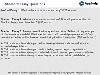 Stanford Essay Questions The content in the file is copyright of the author and Apphelp. Copyright 2006. All rights reserved.  tanford Essay 1:  What matters most to you, and why? (750 words)   Stanford Essay 2:  What are your career aspirations? How will your education at Stanford help you achieve them? (450 words)   Stanford Essay 3:  Answer two of the four questions below. Tell us not only what you did but also how you did it. What was the outcome? How did people respond? Only describe experiences that have occurred during the last three years. (300 words each) A: Tell us about a time when you built or developed a team whose performance exceeded expectations. B: Tell us about a time when you made a lasting impact on your organization. C: Tell us about a time when you motivated others to support your vision or initiative. D: Tell us about a time when you went beyond what was defined, established, or expected. 