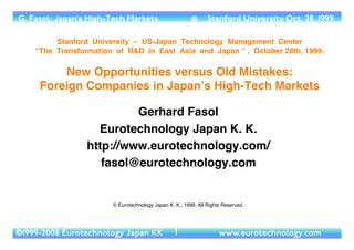 G. Fasol: Japan’s High-Tech Markets                     @      Stanford University Oct. 28, 1999

         Stanford University – US-Japan Technology Management Center  
    “The Transformation of R&D in East Asia and Japan ” , October 28th, 1999: 

         New Opportunities versus Old Mistakes: 
     Foreign Companies in Japanʼs High-Tech Markets

                          Gerhard Fasol
                   Eurotechnology Japan K. K.
                 http://www.eurotechnology.com/
                    fasol@eurotechnology.com


                       © Eurotechnology Japan K. K., 1999, All Rights Reserved.   

©1999-2008 Eurotechnology Japan KK               1�                 www.eurotechnology.com
 