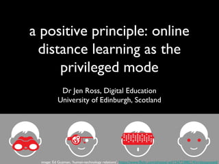 a positive principle: online
distance learning as the
privileged mode
Dr Jen Ross, Digital Education
University of Edinburgh, Scotland
image: Ed Guzman, ‘human-technology relations’, https://www.flickr.com/photos/-ed/15673388214/in/dateposted/
 