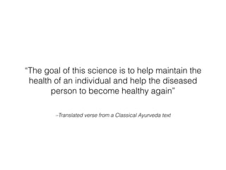 –Translated verse from a Classical Ayurveda text
“The goal of this science is to help maintain the
health of an individual and help the diseased
person to become healthy again”
 