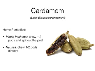 Cardamom
Home Remedies:
• Mouth freshener: chew 1-2
pods and spit out the peel
• Nausea: chew 1-2 pods
directly
(Latin: Ellataria cardomomum)
 