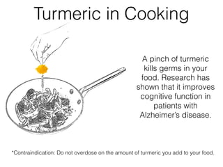 A pinch of turmeric
kills germs in your
food. Research has
shown that it improves
cognitive function in
patients with
Alzheimer’s disease.
Turmeric in Cooking
*Contraindication: Do not overdose on the amount of turmeric you add to your food.
 