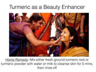 Turmeric as a Beauty Enhancer
Home Remedy: Mix either fresh ground turmeric root or
turmeric powder with water or milk to cleanse skin for 5 mins,
then rinse off
 