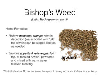 Bishop’s Weed
Home Remedies:
• Relieve menstrual cramps: Ajwain
decoction (water boiled with 1/4th
tsp Ajwain) can be sipped like tea
as needed
• Improve appetite & relieve gas: 1/4th
tsp. of roasted Ajwain, powdered
and mixed with warm water
relieves bloating
(Latin: Trachyspermum ammi)
*Contraindication: Do not consume this spice if having too much ﬁre/heat in your body.
 