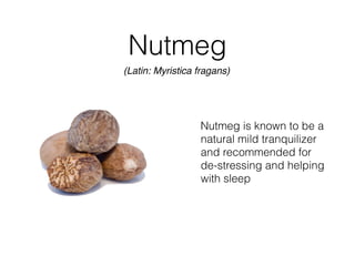 Nutmeg
Nutmeg is known to be a
natural mild tranquilizer
and recommended for
de-stressing and helping
with sleep
(Latin: Myristica fragans)
 